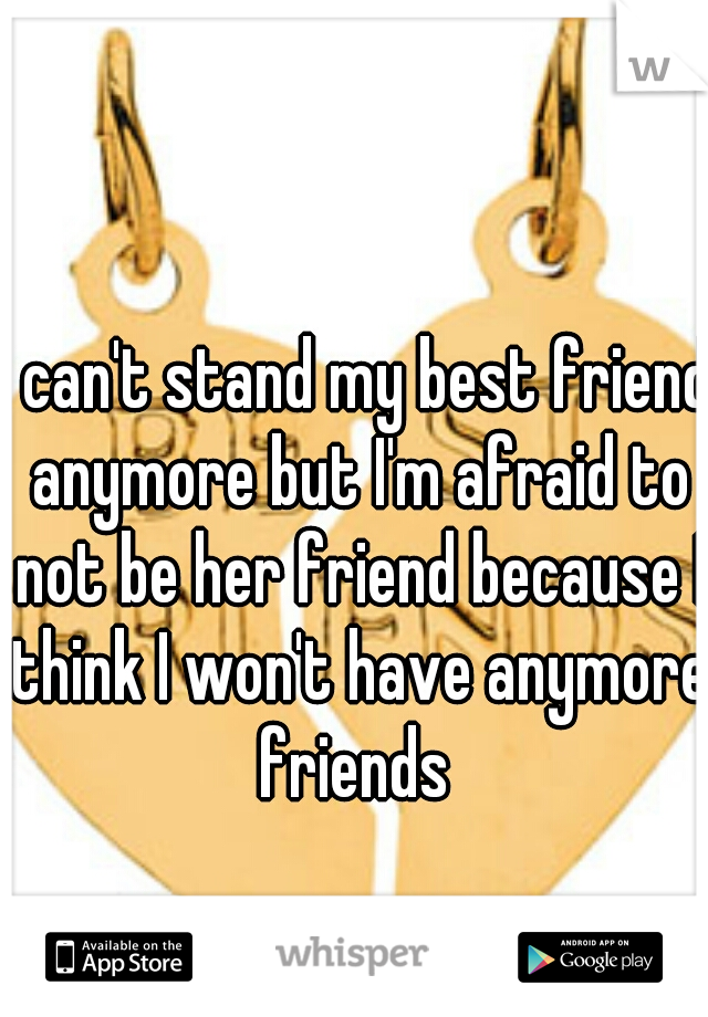 i can't stand my best friend anymore but I'm afraid to not be her friend because I think I won't have anymore friends 