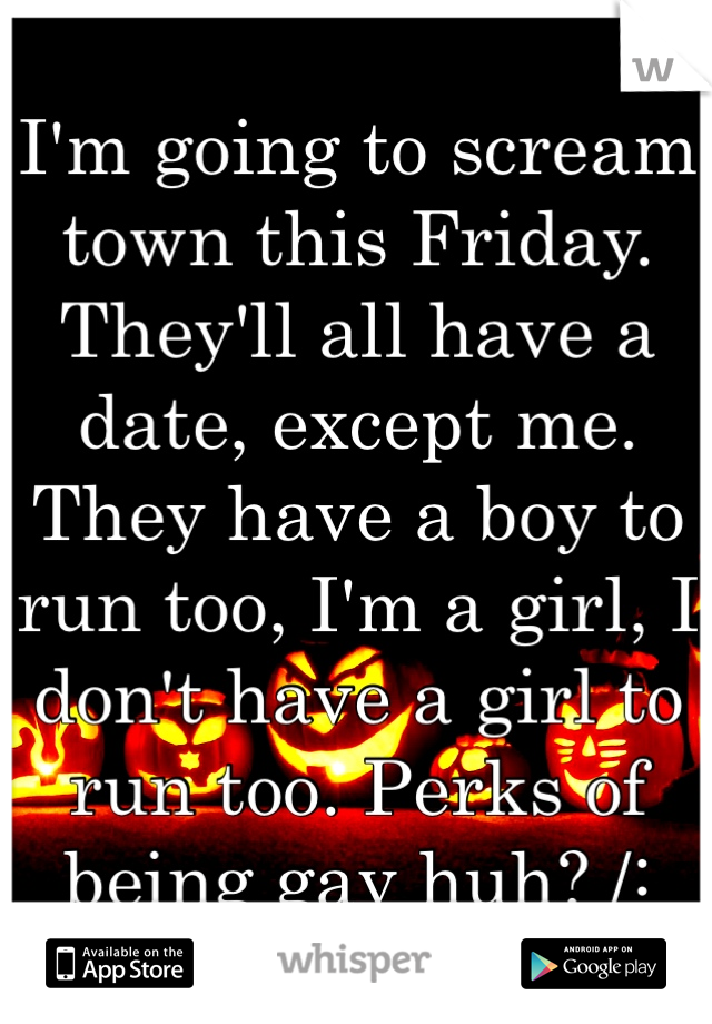 I'm going to scream town this Friday. They'll all have a date, except me. They have a boy to run too, I'm a girl, I don't have a girl to run too. Perks of being gay huh? /: 