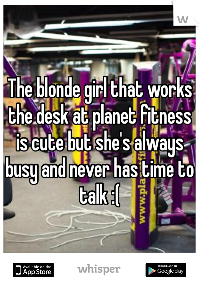 The blonde girl that works the desk at planet fitness is cute but she's always busy and never has time to talk :(