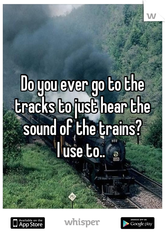 Do you ever go to the tracks to just hear the sound of the trains? 
I use to.. 