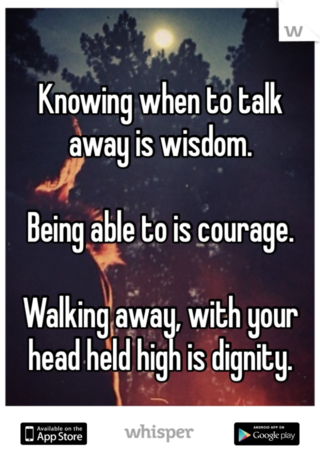 Knowing when to talk away is wisdom. 

Being able to is courage. 

Walking away, with your head held high is dignity. 