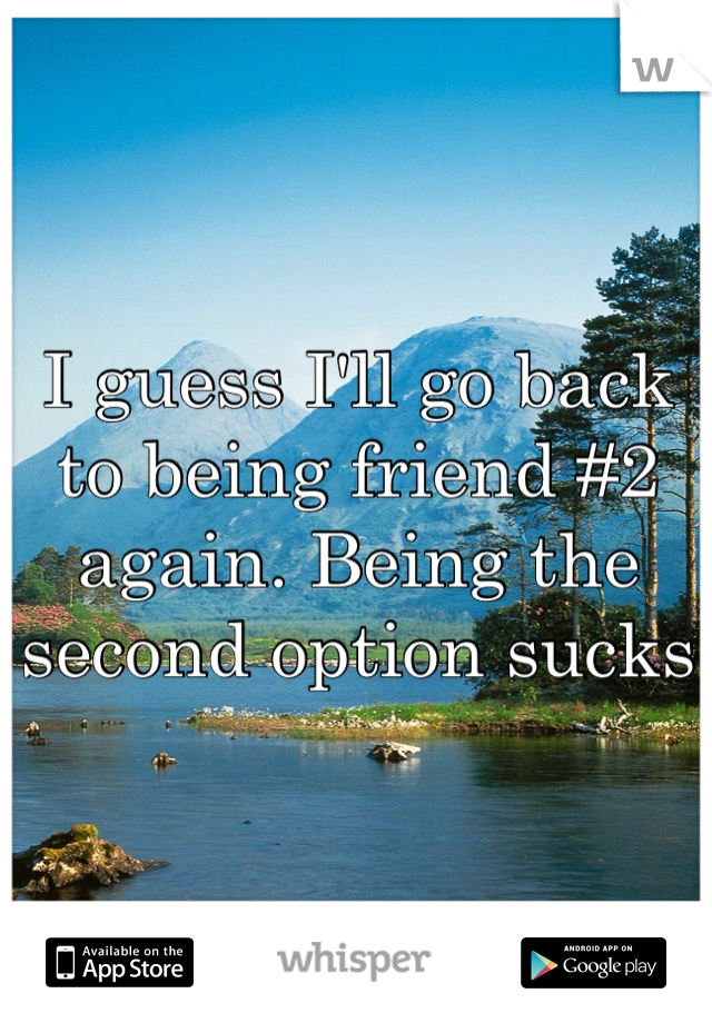 I guess I'll go back to being friend #2 again. Being the second option sucks