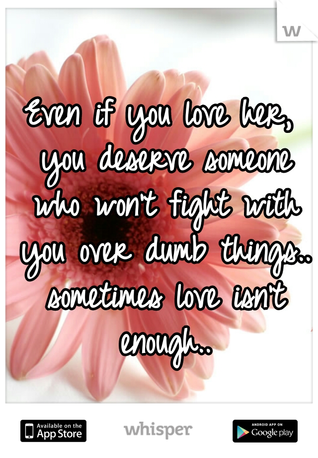 Even if you love her, you deserve someone who won't fight with you over dumb things.. sometimes love isn't enough..