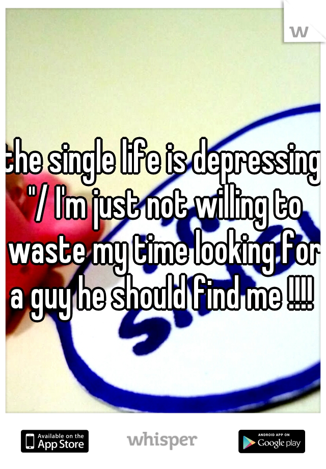 the single life is depressing "/ I'm just not willing to waste my time looking for a guy he should find me !!!! 