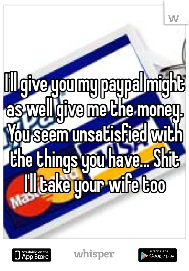 I'll give you my paypal might as well give me the money. You seem unsatisfied with the things you have... Shit I'll take your wife too