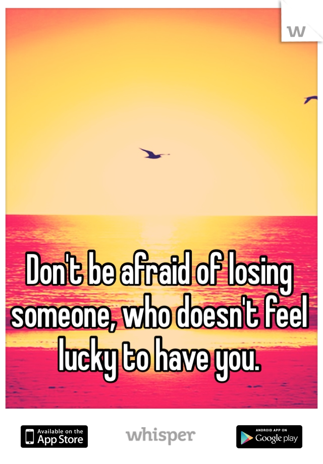 Don't be afraid of losing someone, who doesn't feel lucky to have you.