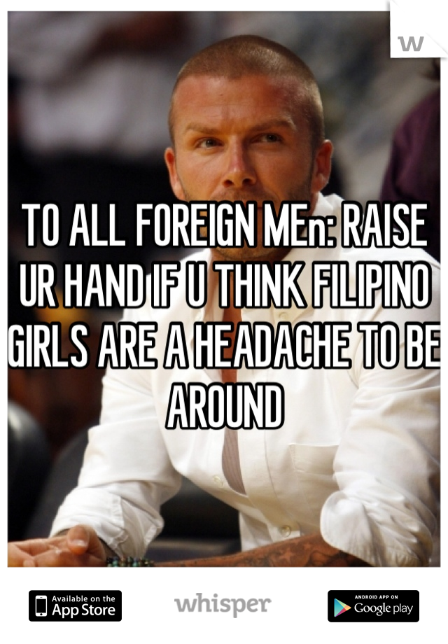 TO ALL FOREIGN MEn: RAISE UR HAND IF U THINK FILIPINO GIRLS ARE A HEADACHE TO BE AROUND