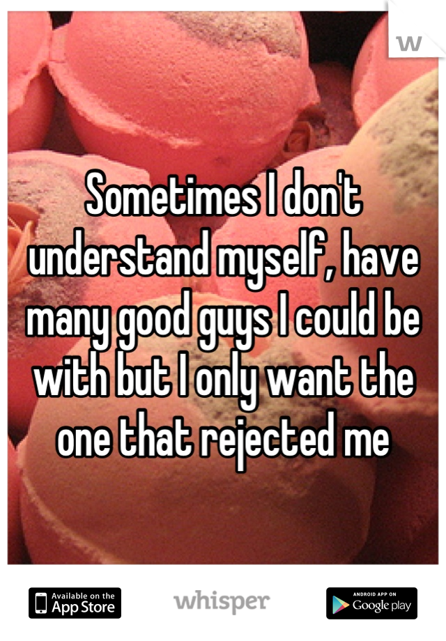 Sometimes I don't understand myself, have many good guys I could be with but I only want the one that rejected me
