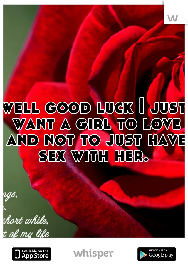 well good luck I just want a girl to love and not to just have sex with her. 