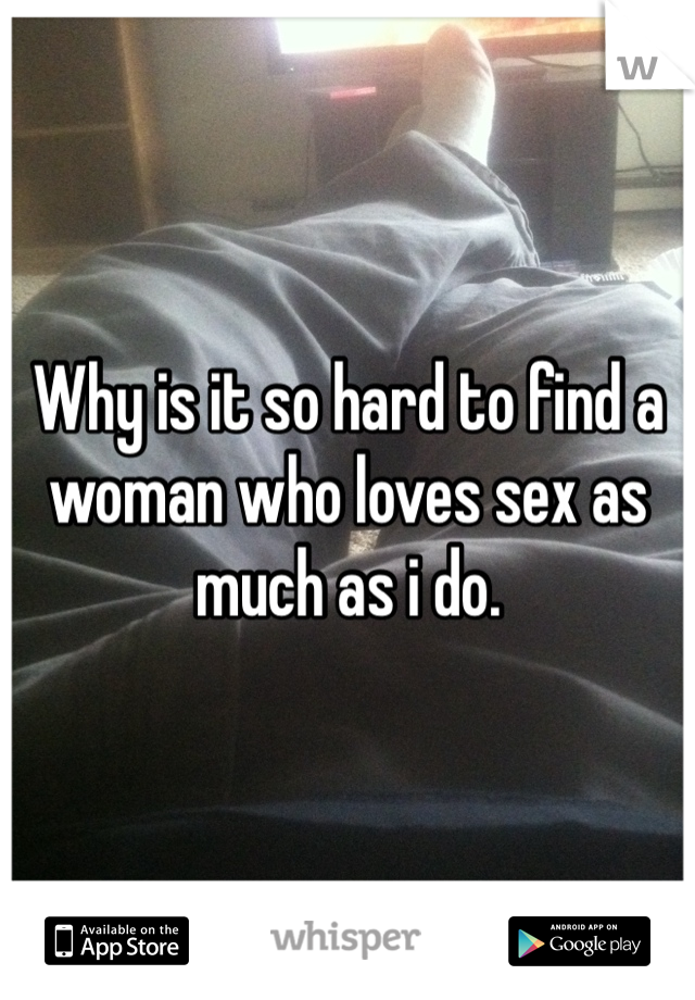 Why is it so hard to find a woman who loves sex as much as i do. 
