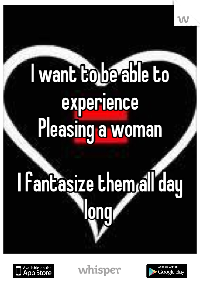 I want to be able to experience
Pleasing a woman

I fantasize them all day long 