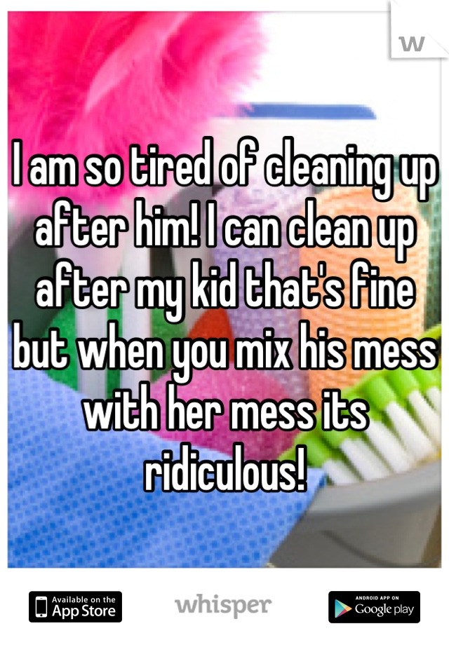 I am so tired of cleaning up after him! I can clean up after my kid that's fine but when you mix his mess with her mess its ridiculous!