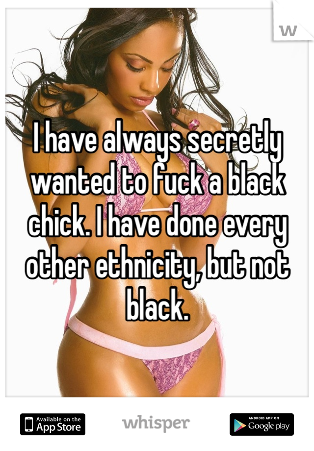 I have always secretly wanted to fuck a black chick. I have done every other ethnicity, but not black.