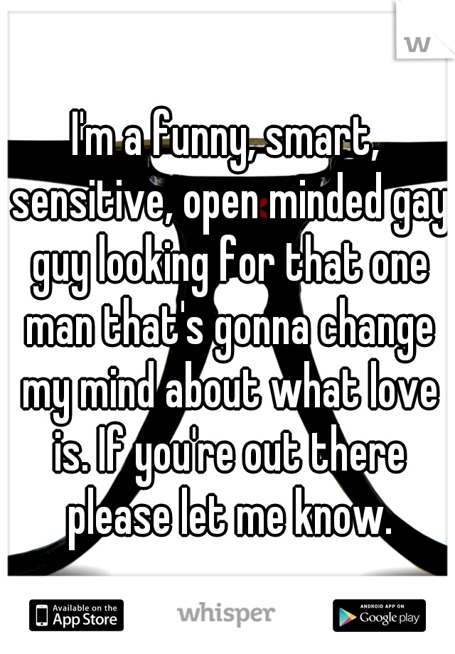I'm a funny, smart, sensitive, open minded gay guy looking for that one man that's gonna change my mind about what love is. If you're out there please let me know.