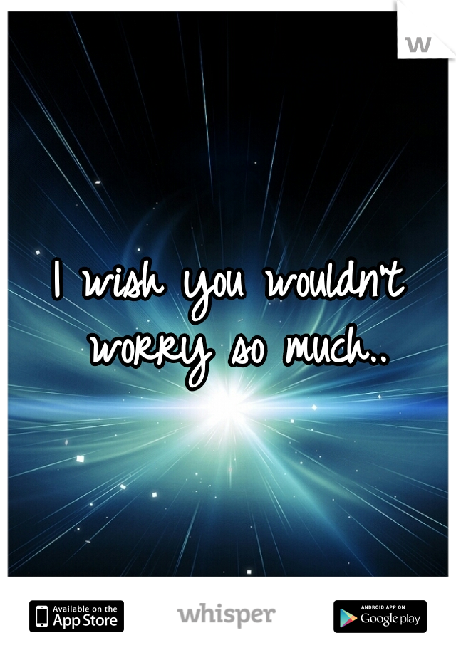 I wish you wouldn't worry so much..