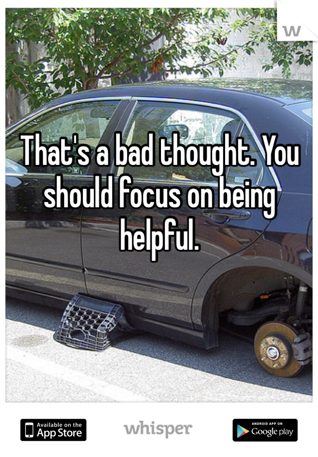 That's a bad thought. You should focus on being helpful. 