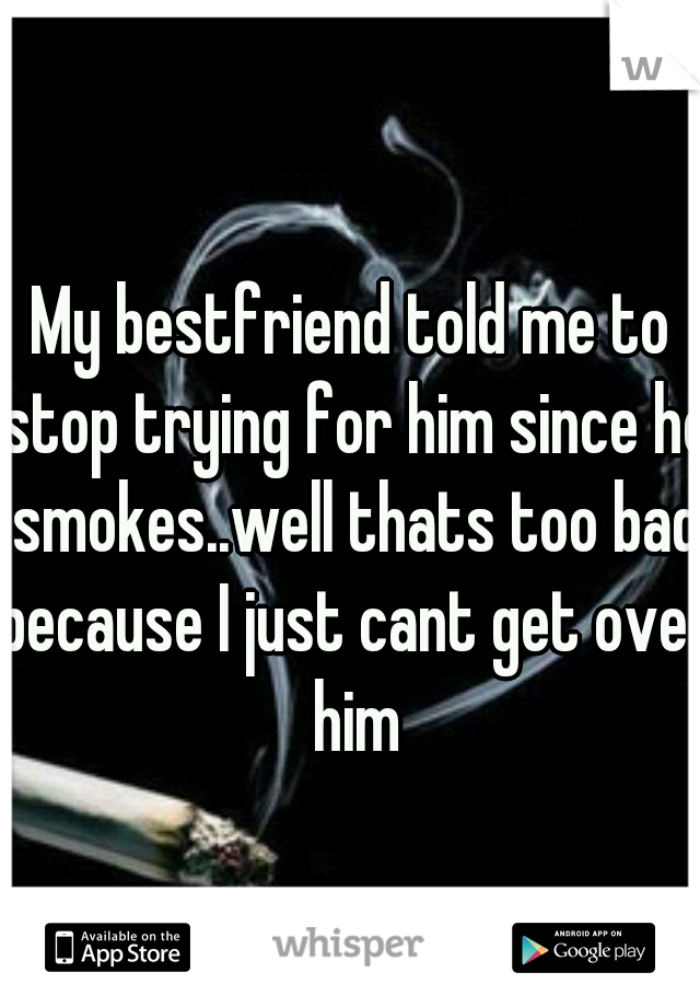 My bestfriend told me to stop trying for him since he smokes..well thats too bad because I just cant get over him