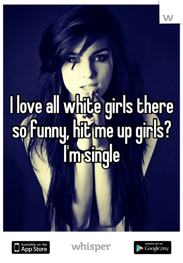 I love all white girls there so funny, hit me up girls? I'm single 