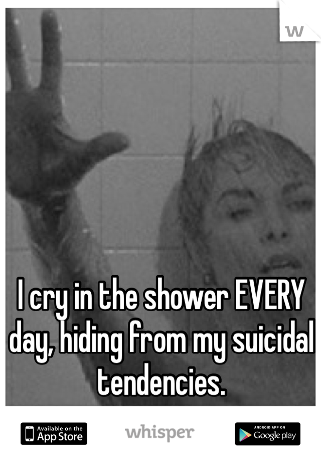 I cry in the shower EVERY day, hiding from my suicidal tendencies. 