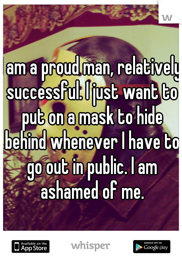 I am a proud man, relatively successful. I just want to put on a mask to hide behind whenever I have to go out in public. I am ashamed of me.