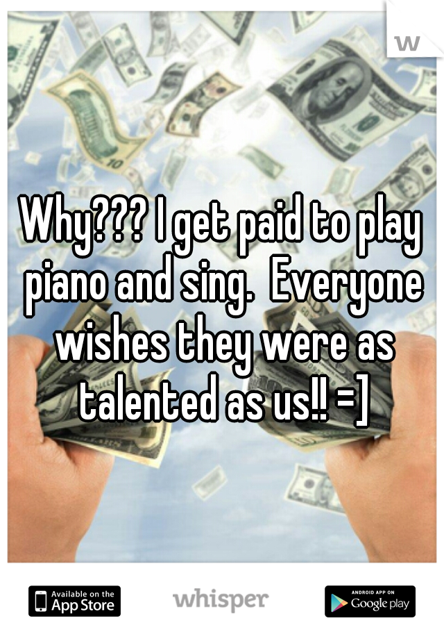 Why??? I get paid to play piano and sing.  Everyone wishes they were as talented as us!! =]
