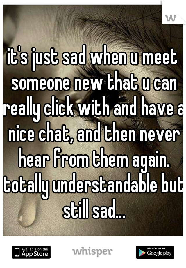 it's just sad when u meet someone new that u can really click with and have a nice chat, and then never hear from them again. totally understandable but still sad...