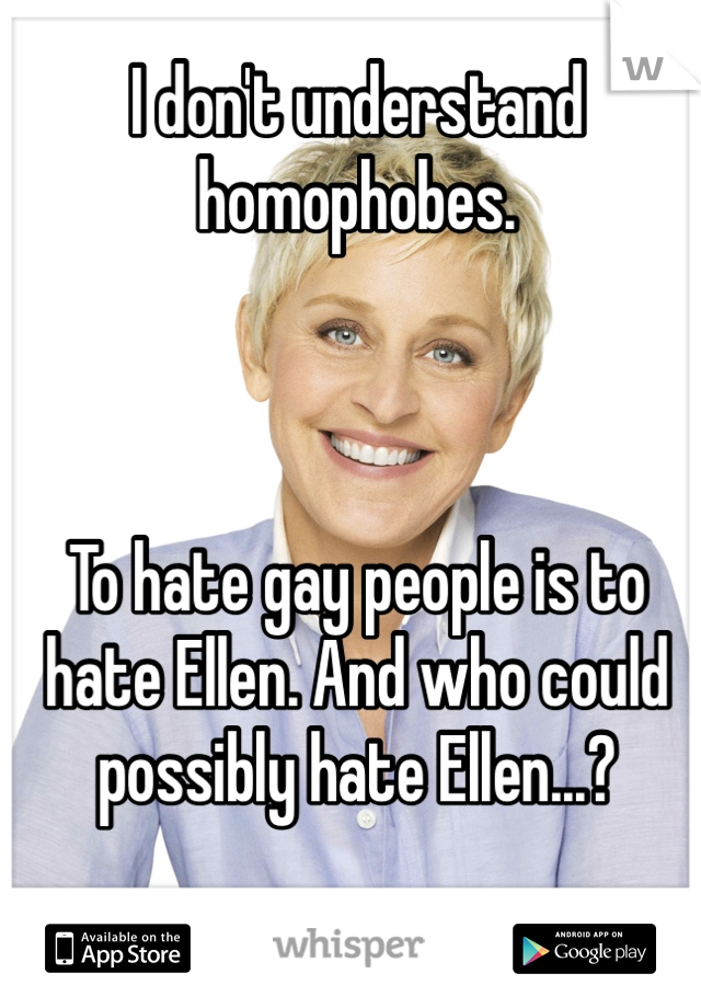 I don't understand homophobes.



To hate gay people is to hate Ellen. And who could possibly hate Ellen...?