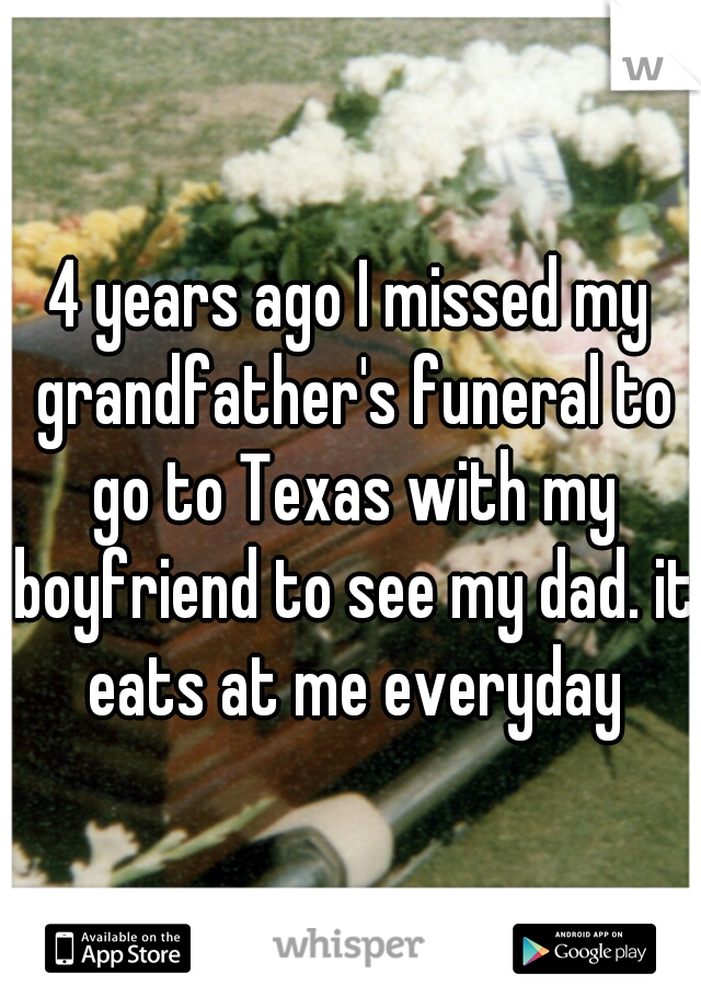 4 years ago I missed my grandfather's funeral to go to Texas with my boyfriend to see my dad. it eats at me everyday