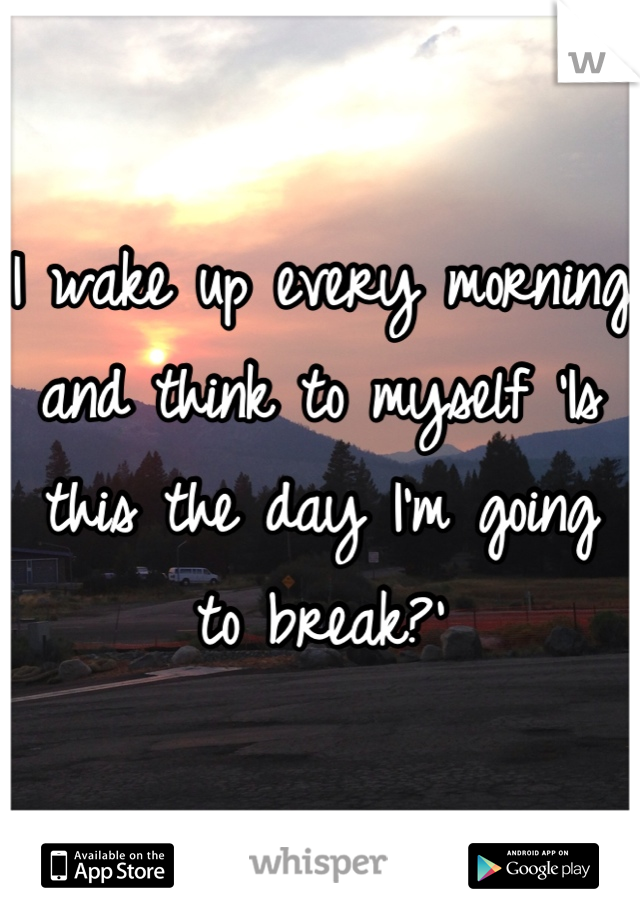 I wake up every morning and think to myself 'Is this the day I'm going to break?'