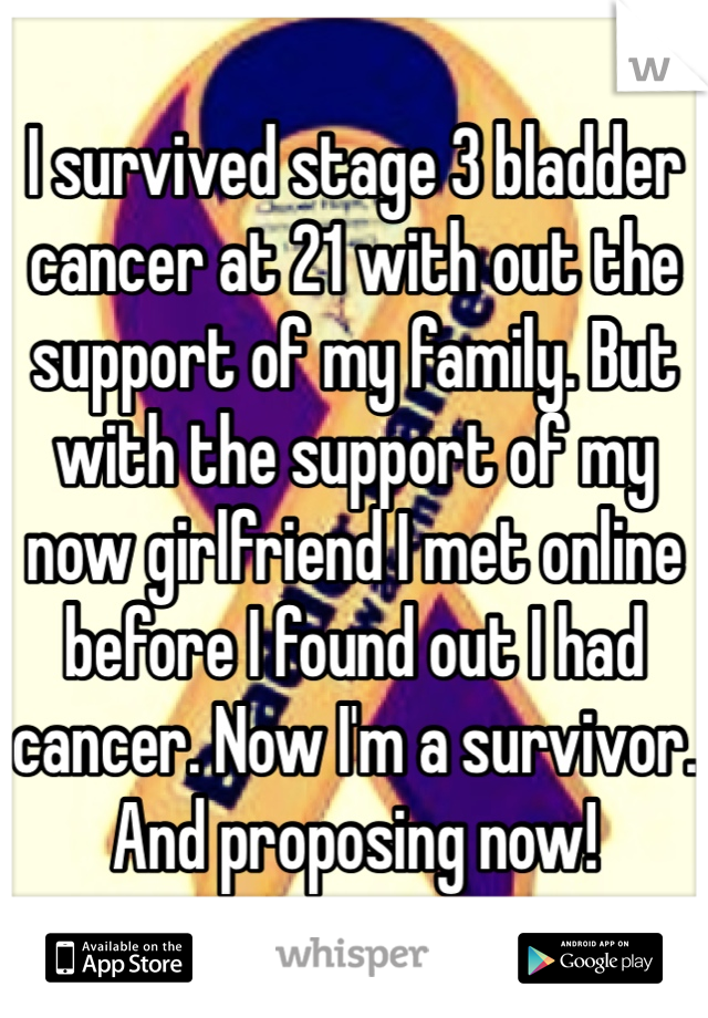 I survived stage 3 bladder cancer at 21 with out the support of my family. But with the support of my now girlfriend I met online before I found out I had cancer. Now I'm a survivor. And proposing now!