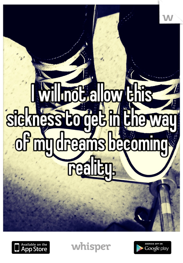 I will not allow this sickness to get in the way of my dreams becoming reality.