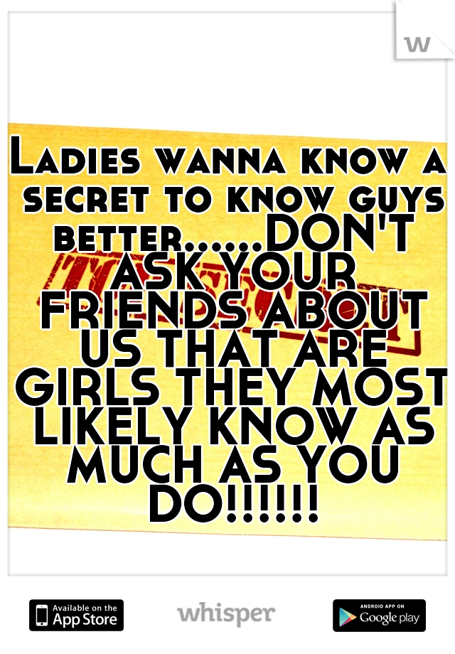 Ladies wanna know a secret to know guys better......DON'T ASK YOUR FRIENDS ABOUT US THAT ARE GIRLS THEY MOST LIKELY KNOW AS MUCH AS YOU DO!!!!!!