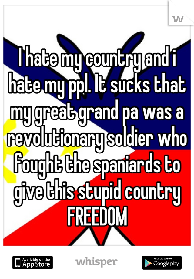 I hate my country and i hate my ppl. It sucks that my great grand pa was a revolutionary soldier who fought the spaniards to give this stupid country FREEDOM