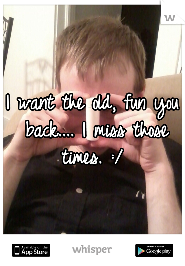 I want the old, fun you back.... I miss those times. :/ 
