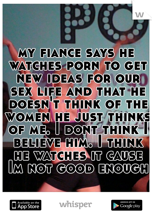my fiance says he watches porn to get new ideas for our sex life and that he doesn't think of the women he just thinks of me. I dont think I believe him. I think he watches it cause Im not good enough