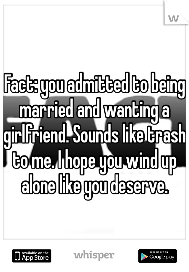 Fact: you admitted to being married and wanting a girlfriend. Sounds like trash to me. I hope you wind up alone like you deserve. 