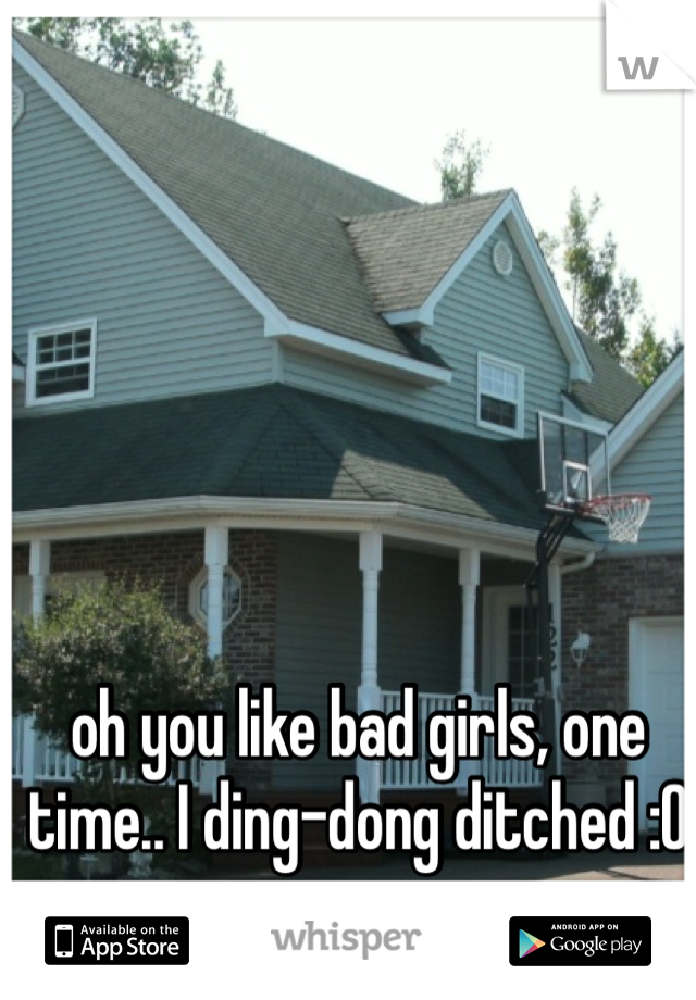 oh you like bad girls, one time.. I ding-dong ditched :O