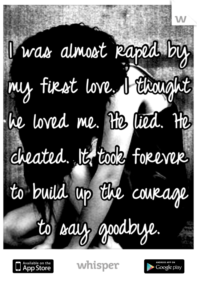 I was almost raped by my first love. I thought he loved me. He lied. He cheated. It took forever to build up the courage to say goodbye.