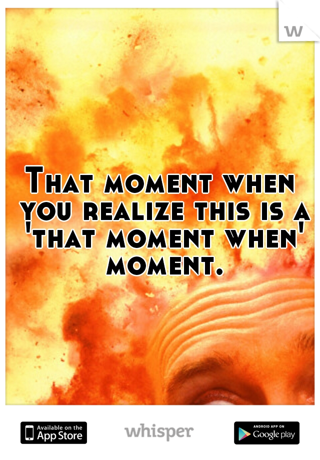 That moment when you realize this is a 'that moment when' moment.