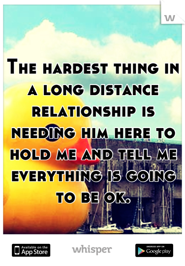 The hardest thing in a long distance relationship is needing him here to hold me and tell me everything is going to be ok.