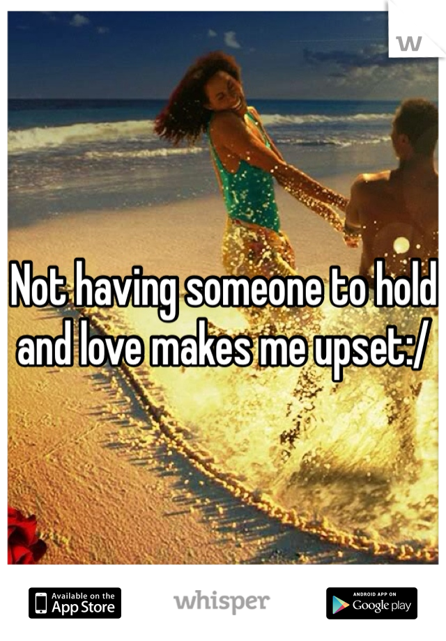Not having someone to hold and love makes me upset:/