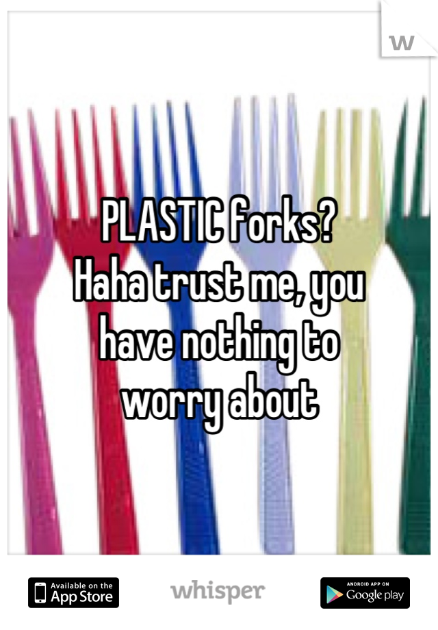PLASTIC forks?
Haha trust me, you 
have nothing to
worry about