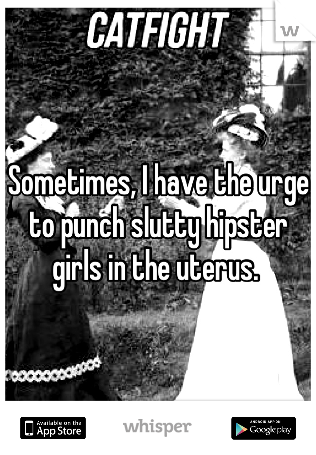 Sometimes, I have the urge to punch slutty hipster girls in the uterus. 