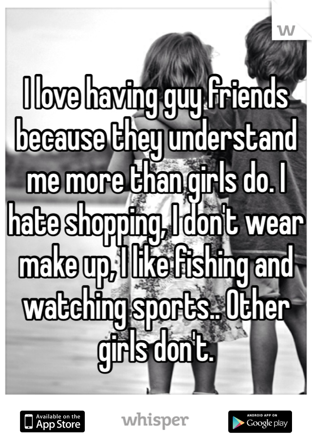 I love having guy friends because they understand me more than girls do. I hate shopping, I don't wear make up, I like fishing and watching sports.. Other girls don't.