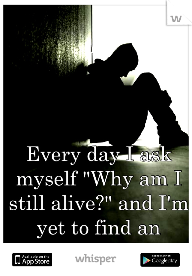 Every day I ask myself "Why am I still alive?" and I'm yet to find an answer.