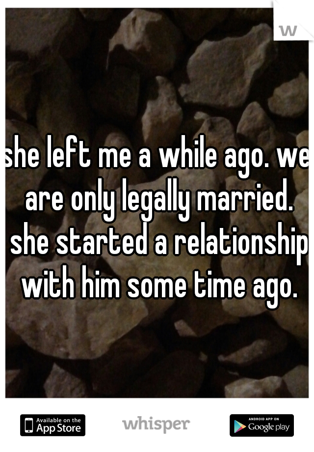 she left me a while ago. we are only legally married. she started a relationship with him some time ago.