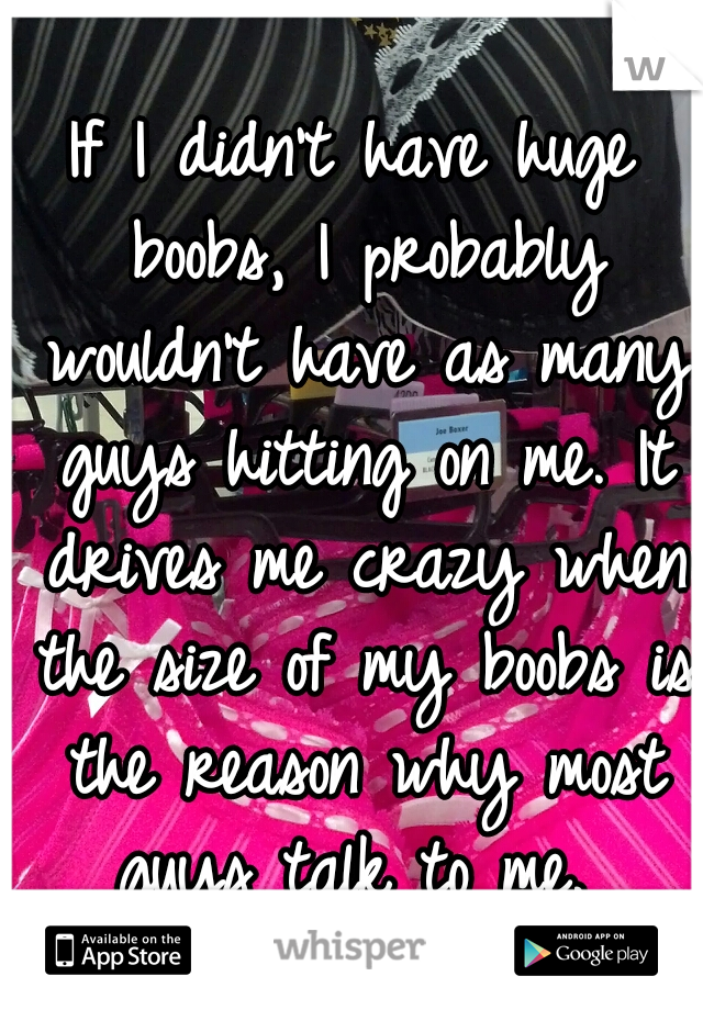 If I didn't have huge boobs, I probably wouldn't have as many guys hitting on me. It drives me crazy when the size of my boobs is the reason why most guys talk to me. 
