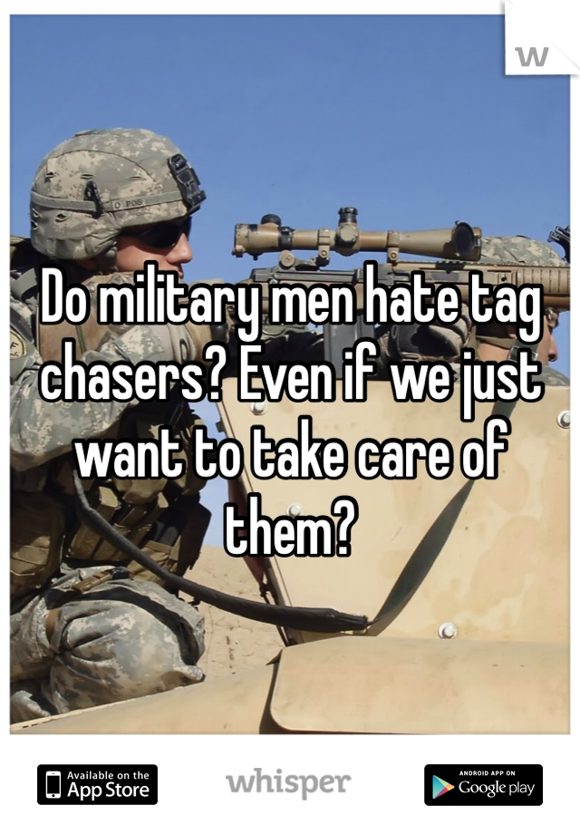 Do military men hate tag chasers? Even if we just want to take care of them?