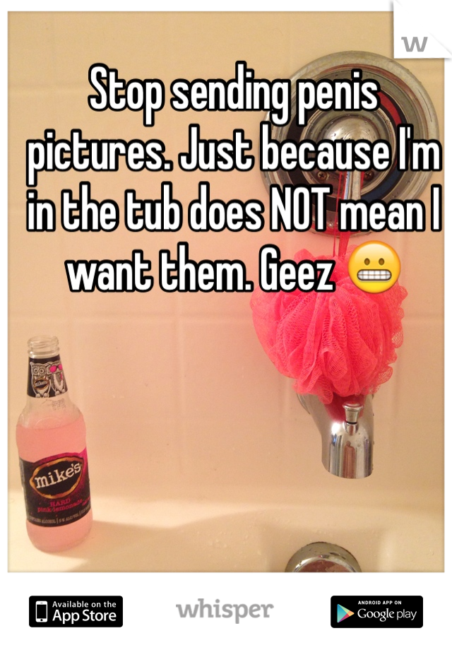 Stop sending penis pictures. Just because I'm in the tub does NOT mean I want them. Geez 😬