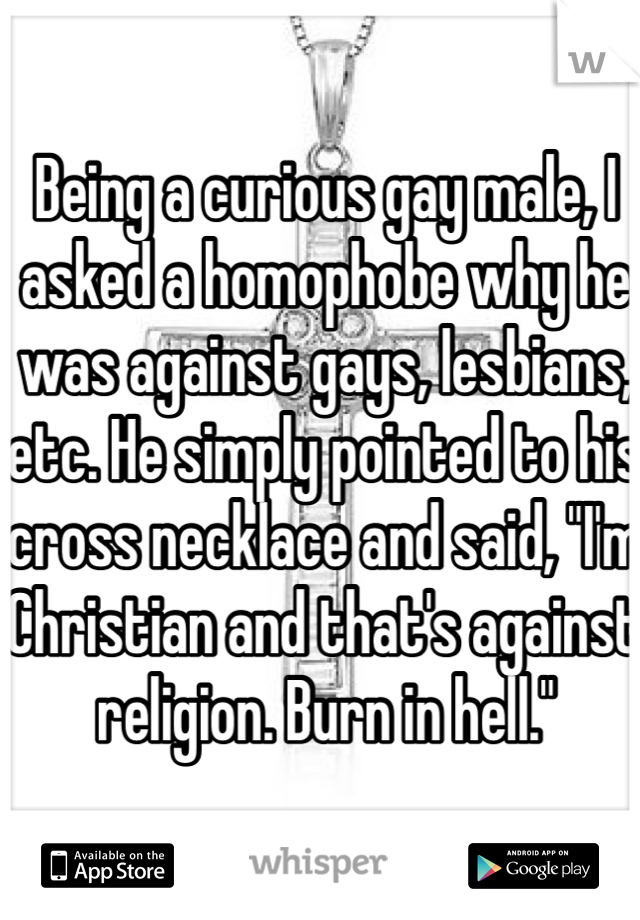 Being a curious gay male, I asked a homophobe why he was against gays, lesbians, etc. He simply pointed to his cross necklace and said, "I'm Christian and that's against religion. Burn in hell."